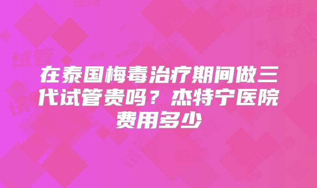 在泰国梅毒治疗期间做三代试管贵吗?杰特宁医院费用多少
