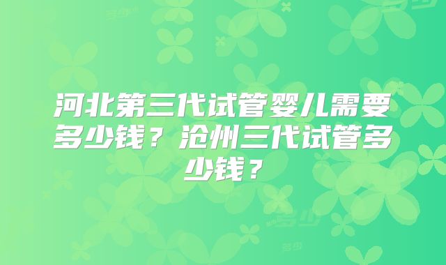 河北第三代试管婴儿需要多少钱？沧州三代试管多少钱？