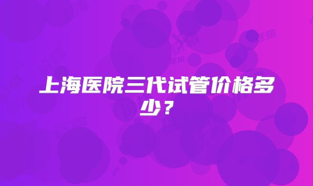 上海医院三代试管价格多少?