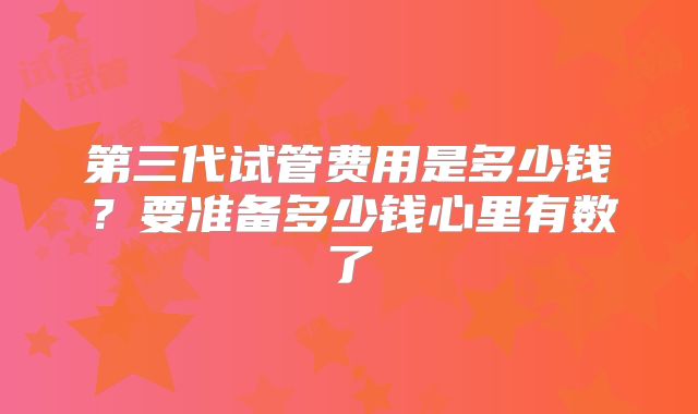 第三代试管费用是多少钱?要准备多少钱心里有数了