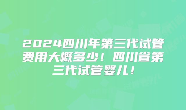 2024四川年第三代试管费用大概多少!四川省第三代试管婴儿!