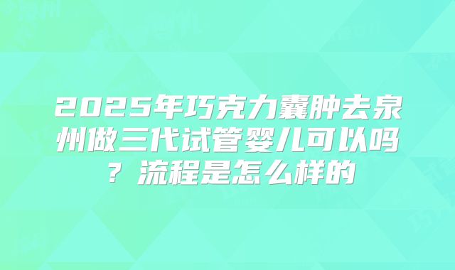 2025年巧克力囊肿去泉州做三代试管婴儿可以吗?流程是怎么样的