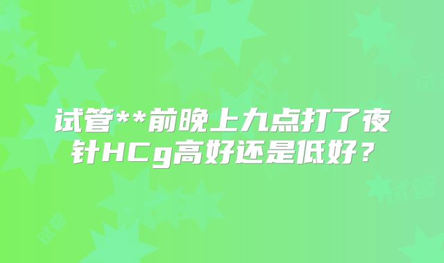 试管**前晚上九点打了夜针HCg高好还是低好?