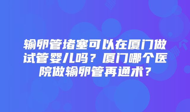 输卵管堵塞可以在厦门做试管婴儿吗?厦门哪个医院做输卵管再通术?