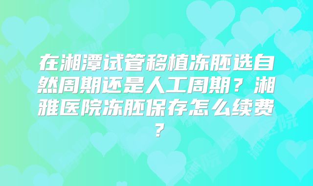 在湘潭试管移植冻胚选自然周期还是人工周期？湘雅医院冻胚保存怎么续费？