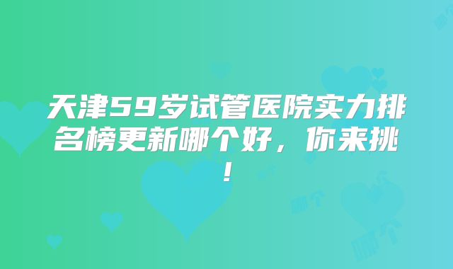 天津59岁试管医院实力排名榜更新哪个好，你来挑!