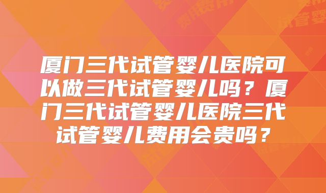 厦门三代试管婴儿医院可以做三代试管婴儿吗？厦门三代试管婴儿医院三代试管婴儿费用会贵吗？