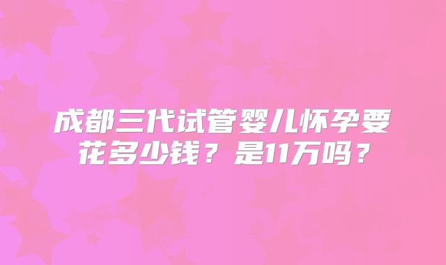 成都三代试管婴儿怀孕要花多少钱?是11万吗?