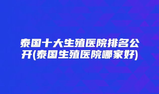 泰国十大生殖医院排名公开(泰国生殖医院哪家好)