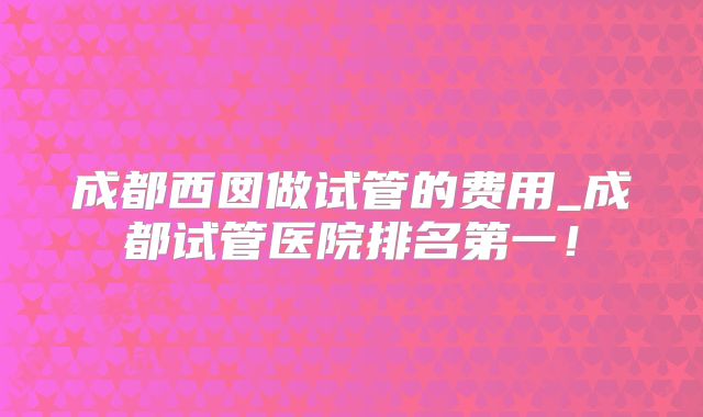 成都西囡做试管的费用_成都试管医院排名第一！