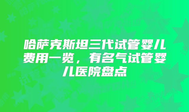 哈萨克斯坦三代试管婴儿费用一览,有名气试管婴儿医院盘点