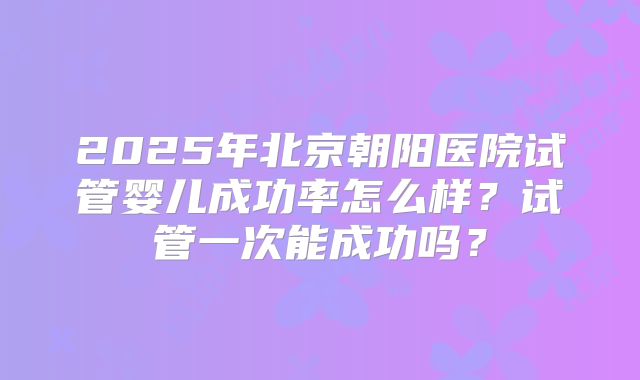 2025年北京朝阳医院试管婴儿成功率怎么样？试管一次能成功吗？