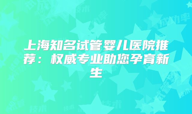 上海知名试管婴儿医院推荐：权威专业助您孕育新生