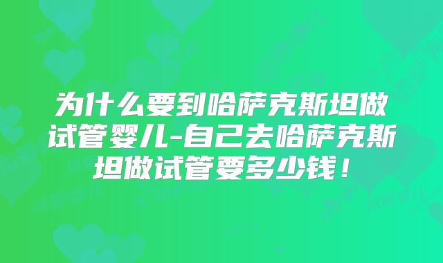 为什么要到哈萨克斯坦做试管婴儿-自己去哈萨克斯坦做试管要多少钱!