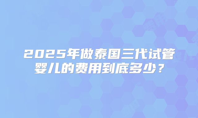 2025年做泰国三代试管婴儿的费用到底多少？