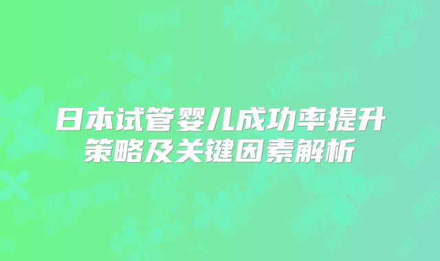 日本试管婴儿成功率提升策略及关键因素解析