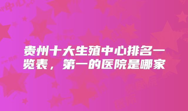 贵州十大生殖中心排名一览表，第一的医院是哪家