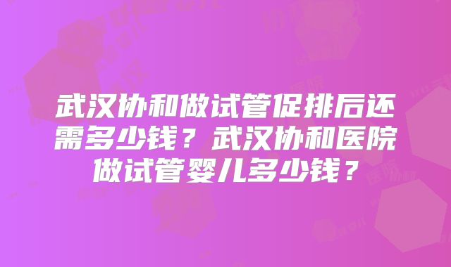 武汉协和做试管促排后还需多少钱？武汉协和医院做试管婴儿多少钱？