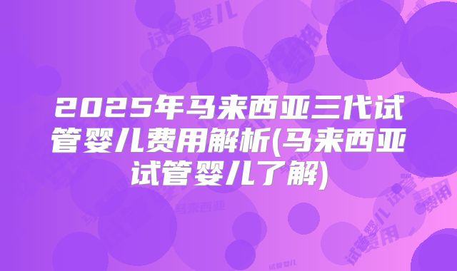 2025年马来西亚三代试管婴儿费用解析(马来西亚试管婴儿了解)