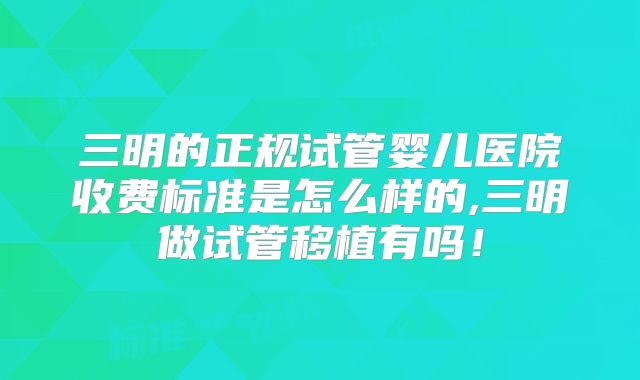 三明的正规试管婴儿医院收费标准是怎么样的,三明做试管移植有吗!
