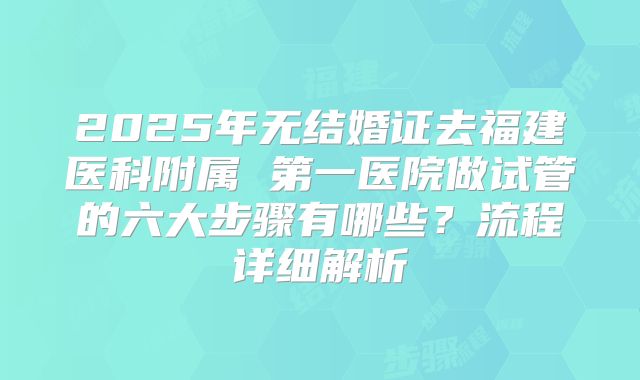 2025年无结婚证去福建医科附属 第一医院做试管的六大步骤有哪些？流程详细解析