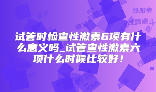 试管时检查性激素6项有什么意义吗_试管查性激素六项什么时候比较好！