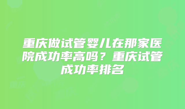 重庆做试管婴儿在那家医院成功率高吗?重庆试管成功率排名