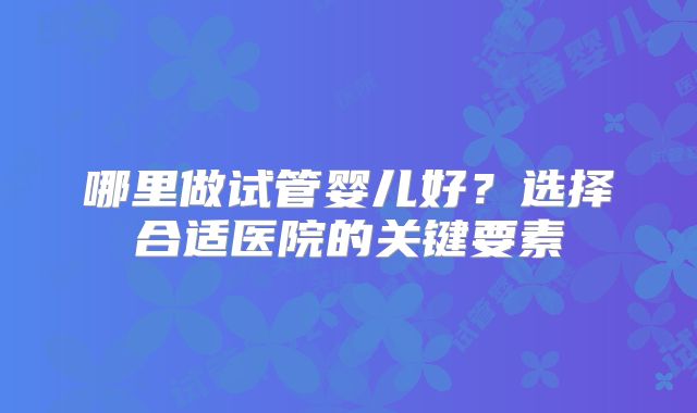 哪里做试管婴儿好?选择合适医院的关键要素