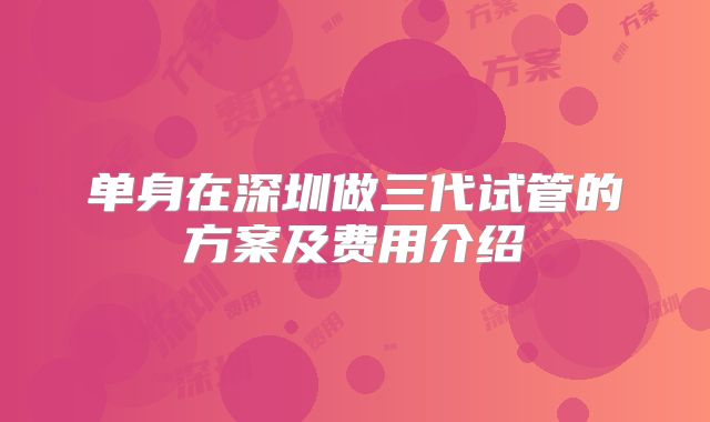 单身在深圳做三代试管的方案及费用介绍
