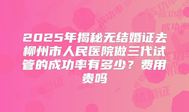 2025年揭秘无结婚证去柳州市人民医院做三代试管的成功率有多少？费用贵吗