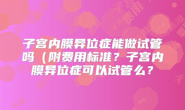 子宫内膜异位症能做试管吗（附费用标准？子宫内膜异位症可以试管么？
