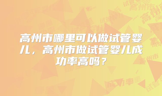 高州市哪里可以做试管婴儿,高州市做试管婴儿成功率高吗?