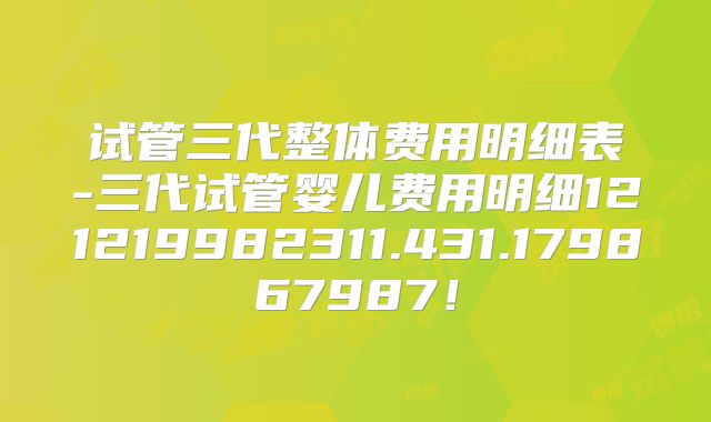 试管三代整体费用明细表-三代试管婴儿费用明细121219982311.431.179867987！