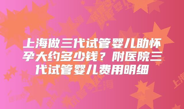 上海做三代试管婴儿助怀孕大约多少钱?附医院三代试管婴儿费用明细