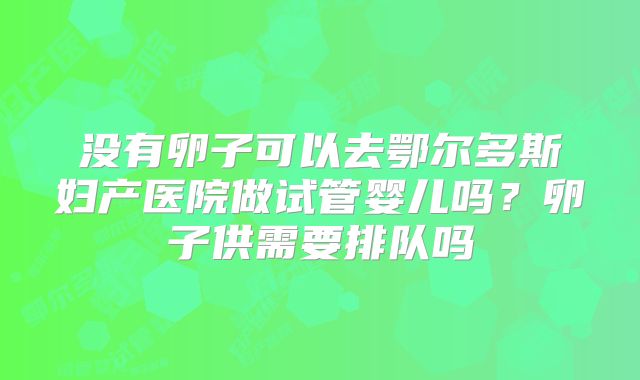 没有卵子可以去鄂尔多斯妇产医院做试管婴儿吗？卵子供需要排队吗