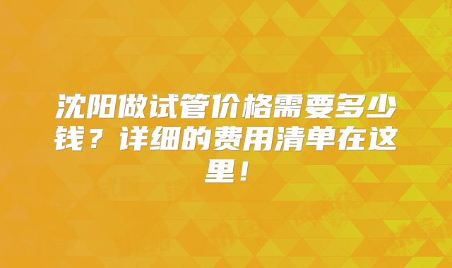 沈阳做试管价格需要多少钱？详细的费用清单在这里！