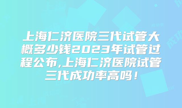 上海仁济医院三代试管大概多少钱2023年试管过程公布,上海仁济医院试管三代成功率高吗！