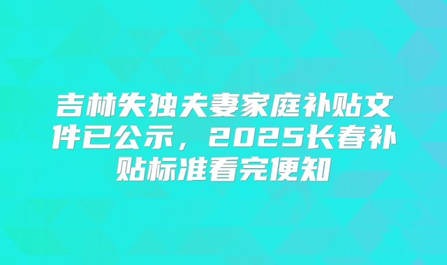 吉林失独夫妻家庭补贴文件已公示，2025长春补贴标准看完便知