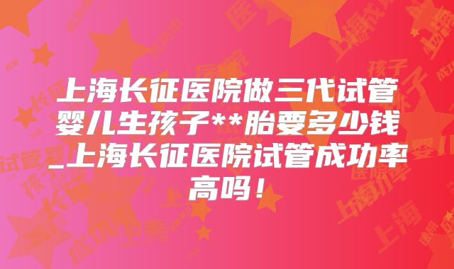 上海长征医院做三代试管婴儿生孩子**胎要多少钱_上海长征医院试管成功率高吗！