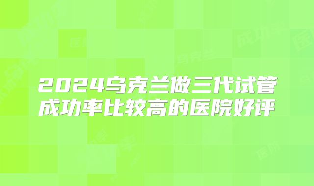 2024乌克兰做三代试管成功率比较高的医院好评