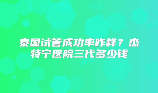 泰国试管成功率咋样?杰特宁医院三代多少钱