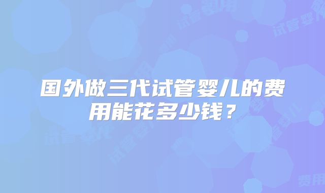 国外做三代试管婴儿的费用能花多少钱？