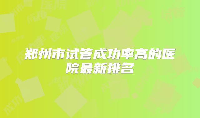 郑州市试管成功率高的医院最新排名