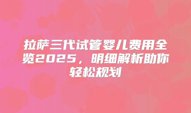拉萨三代试管婴儿费用全览2025,明细解析助你轻松规划