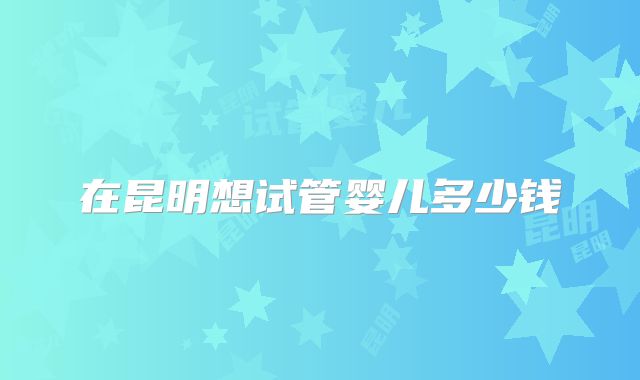 在昆明想试管婴儿多少钱