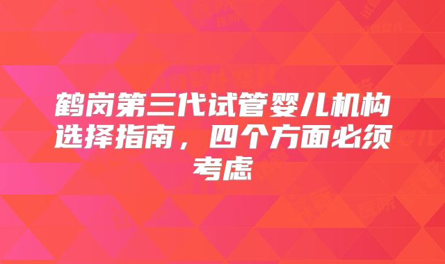 鹤岗第三代试管婴儿机构选择指南,四个方面必须考虑