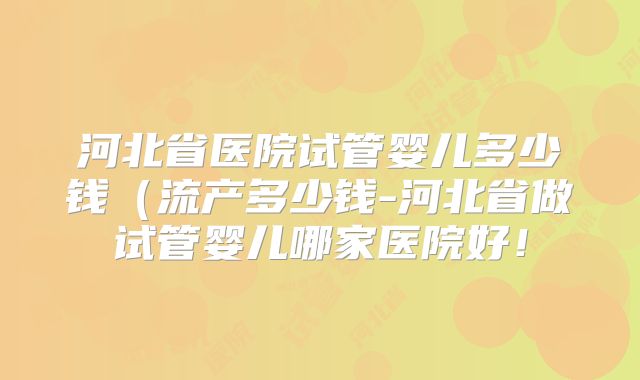 河北省医院试管婴儿多少钱（流产多少钱-河北省做试管婴儿哪家医院好！