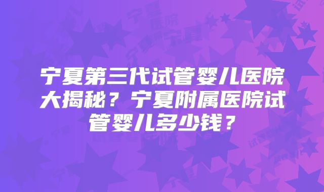 宁夏第三代试管婴儿医院大揭秘?宁夏附属医院试管婴儿多少钱?