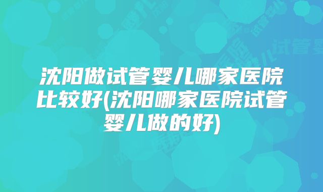 沈阳做试管婴儿哪家医院比较好(沈阳哪家医院试管婴儿做的好)