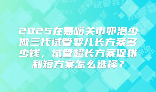 2025在嘉峪关市卵泡少做三代试管婴儿长方案多少钱，试管超长方案促排和短方案怎么选择？